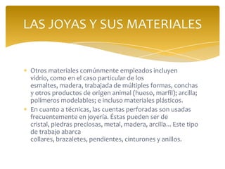 Otros materiales comúnmente empleados incluyen
vidrio, como en el caso particular de los
esmaltes, madera, trabajada de múltiples formas, conchas
y otros productos de origen animal (hueso, marfil); arcilla;
polímeros modelables; e incluso materiales plásticos.
En cuanto a técnicas, las cuentas perforadas son usadas
frecuentemente en joyería. Éstas pueden ser de
cristal, piedras preciosas, metal, madera, arcilla... Este tipo
de trabajo abarca
collares, brazaletes, pendientes, cinturones y anillos.
LAS JOYAS Y SUS MATERIALES
 