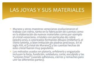 Murano y otros maestros venecianos evolucionaron el
trabajo con vidrio, tanto en la fabricación de cuentas como
en la elaboración de nuevos materiales como por ejemplo
el cristal veneciano, cristales con partículas de cobre
(piedra oro), o coloreados formando dibujos (millefiori), el
vidrio lattimo, o bien imitación de piedras preciosas. En el
siglo XIII, el [cristal de Murano]] y las cuentas hechas de
este cristal fueron muy populares.
Los métodos usados en platería, orfebrería y engastado
incluyen la forja, fundición, soldadura, corte, esculpido y las
"uniones frías" (usando adhesivos, cierres y remaches para
unir las diferentes partes).
LAS JOYAS Y SUS MATERIALES
 