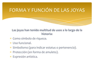 Las joyas han tenido multitud de usos a lo largo de la
historia:
Como símbolo de riqueza.
Uso funcional.
Simbolismo (para indicar estatus o pertenencia).
Protección (en forma de amuleto).
Expresión artística.
FORMA Y FUNCIÓN DE LAS JOYAS
 