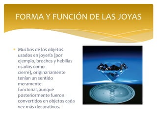 FORMA Y FUNCIÓN DE LAS JOYAS
Muchos de los objetos
usados en joyería (por
ejemplo, broches y hebillas
usados como
cierre), originariamente
tenían un sentido
meramente
funcional, aunque
posteriormente fueron
convertidos en objetos cada
vez más decorativos.
 