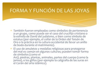 También fueron empleadas como símbolos de pertenencia
a un grupo, como puede ser el caso del crucifijo cristiano o
la estrella de David del judaísmo, o bien como símbolo de
estatus (por ejemplo, el collar de la Orden del Toisón de
Oro o la práctica en la cultura occidental de llevar un anillo
de boda durante el matrimonio).
El uso de amuletos y medallas religiosas para protegerse
del mal es común en algunas culturas; pueden tomar forma
de símbolos (como el
Anj), piedras, plantas, animales, partes del cuerpo (como la
jamsa), o los glifos (por ejemplo la caligrafía de las suras en
el Corán del arte islámico).
FORMA Y FUNCIÓN DE LAS JOYAS
 