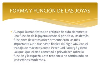 Aunque la manifestación artística ha sido claramente
una función de la joyería desde el principio, las demás
funciones descritas anteriormente eran las más
importantes. No fue hasta finales del siglo XIX, con el
trabajo de maestros como Peter Carl Fabergé y René
Lalique, que el arte comenzó a prevalecer sobre la
función y la riqueza. Esta tendencia ha continuado en
los tiempos modernos.
FORMA Y FUNCIÓN DE LAS JOYAS
 