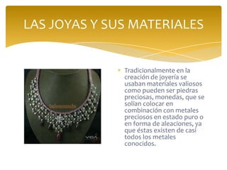 LAS JOYAS Y SUS MATERIALES
Tradicionalmente en la
creación de joyería se
usaban materiales valiosos
como pueden ser piedras
preciosas, monedas, que se
solían colocar en
combinación con metales
preciosos en estado puro o
en forma de aleaciones, ya
que éstas existen de casi
todos los metales
conocidos.
 
