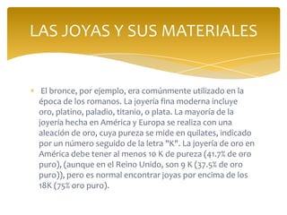 El bronce, por ejemplo, era comúnmente utilizado en la
época de los romanos. La joyería fina moderna incluye
oro, platino, paladio, titanio, o plata. La mayoría de la
joyería hecha en América y Europa se realiza con una
aleación de oro, cuya pureza se mide en quilates, indicado
por un número seguido de la letra "K". La joyería de oro en
América debe tener al menos 10 K de pureza (41.7% de oro
puro), (aunque en el Reino Unido, son 9 K (37.5% de oro
puro)), pero es normal encontrar joyas por encima de los
18K (75% oro puro).
LAS JOYAS Y SUS MATERIALES
 