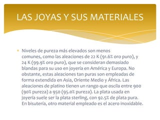 Niveles de pureza más elevados son menos
comunes, como las aleaciones de 22 K (91.6% oro puro), y
24 K (99.9% oro puro), que se consideran demasiado
blandas para su uso en joyería en América y Europa. No
obstante, estas aleaciones tan puras son empleadas de
forma extendida en Asia, Oriente Medio y África. Las
aleaciones de platino tienen un rango que oscila entre 900
(90% pureza) a 950 (95.0% pureza). La plata usada en
joyería suele ser la plata sterling, con 92.5% de plata pura.
En bisutería, otro material empleado es el acero inoxidable.
LAS JOYAS Y SUS MATERIALES
 