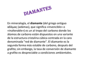 DIAMANTESEn mineralogía, el diamante (del griego antiguo αδάμας (adámas), que significa «invencible» o «inalterable») es un al tropo del carbono donde los átomos de carbono están dispuestos en una variante de la estructura cristalinacúbica centrada en la cara denominada "red de diamante". El diamante es la segunda forma más estable de carbono, después del grafito; sin embargo, la tasa de conversión de diamante a grafito es despreciable a condiciones ambientales.