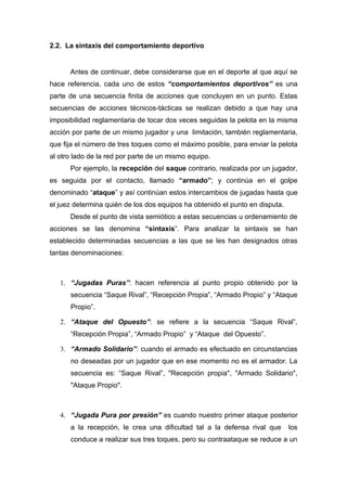 2.2. La sintaxis del comportamiento deportivo


      Antes de continuar, debe considerarse que en el deporte al que aquí se
hace referencia, cada uno de estos “comportamientos deportivos” es una
parte de una secuencia finita de acciones que concluyen en un punto. Estas
secuencias de acciones técnicos-tácticas se realizan debido a que hay una
imposibilidad reglamentaria de tocar dos veces seguidas la pelota en la misma
acción por parte de un mismo jugador y una limitación, también reglamentaria,
que fija el número de tres toques como el máximo posible, para enviar la pelota
al otro lado de la red por parte de un mismo equipo.
      Por ejemplo, la recepción del saque contrario, realizada por un jugador,
es seguida por el contacto, llamado “armado”; y continúa en el golpe
denominado “ataque” y así continúan estos intercambios de jugadas hasta que
el juez determina quién de los dos equipos ha obtenido el punto en disputa.
      Desde el punto de vista semiótico a estas secuencias u ordenamiento de
acciones se las denomina “sintaxis”. Para analizar la sintaxis se han
establecido determinadas secuencias a las que se les han designados otras
tantas denominaciones:



   1. “Jugadas Puras”: hacen referencia al punto propio obtenido por la
      secuencia “Saque Rival”, “Recepción Propia”, “Armado Propio” y “Ataque
      Propio”.

   2. “Ataque del Opuesto”: se refiere a la secuencia “Saque Rival”,
      “Recepción Propia”, “Armado Propio” y “Ataque del Opuesto”.

   3. “Armado Solidario”: cuando el armado es efectuado en circunstancias
      no deseadas por un jugador que en ese momento no es el armador. La
      secuencia es: “Saque Rival”, "Recepción propia", "Armado Solidario",
      "Ataque Propio".



   4. “Jugada Pura por presión” es cuando nuestro primer ataque posterior
      a la recepción, le crea una dificultad tal a la defensa rival que       los
      conduce a realizar sus tres toques, pero su contraataque se reduce a un
 