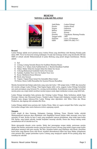 Resensi
RESENSI
NOVEL LASKAR PELANGI
Judul Buku : Laskar Pelangi
Penulis : Andrea Hirata
Negara : Indonesia
Bahasa : Indonesia
Genre : Roman
Penerbit : Yogyakarta: Bentang Pustaka
Tanggal terbit : 2005
Halaman : xxxiv, 529 halaman
ISBN : ISBN 979-3062-79-7
Resensi
Laskar Pelangi adalah novel pertama karya Andrea Hirata yang diterbitkan oleh Bentang Pustaka pada
tahun 2005. Novel ini bercerita tentang kehidupan 10 anak dari keluarga miskin yang bersekolah (SD dan
SMP) di sebuah sekolah Muhammadiyah di pulau Belitong yang penuh dengan keterbatasan. Mereka
adalah:
1) Ikal
2) Lintang; Lintang Samudra Basara bin Syahbani Maulana Basara
3) Sahara; N.A. Sahara Aulia Fadillah binti K.A. Muslim Ramdhani Fadillah
4) Mahar; Mahar Ahlan bin Jumadi Ahlan bin Zubair bin Awam
5) A Kiong;Muhammad Jundullah Gufron Nur Zaman
6) Syahdan; Syahdan Noor Aziz bin Syahari Noor Aziz
7) Kucai; Mukharam Kucai Khairani
8) Borek alias Samson
9) Trapani; Trapani Ihsan Jamari bin Zainuddin Ilham Jamari
10) Harun; Harun Ardhli Ramadhan bin Syamsul Hazana Ramadhan
Mereka bersekolah dan belajar pada kelas yang sama dari kelas 1 SD sampai kelas 3 SMP, dan menyebut
diri mereka sebagai Laskar Pelangi. Pada bagian-bagian akhir cerita, anggota Laskar Pelangi bertambah
satu anak perempuan yang bernama Flo, seorang murid pindahan. Keterbatasan yang ada bukan membuat
mereka putus asa, tetapi malah membuat mereka terpacu untuk dapat melakukan sesuatu yang lebih baik.
Laskar Pelangi merupakan buku pertama dari Tetralogi Laskar Pelangi. Buku berikutnya adalah Sang
Pemimpi, Edensor dan Maryamah Karpov. Naskah Laskar Pelangi telah diadaptasi menjadi sebuah film
berjudul sama dengan bukunya.Film Laskar Pelangi akan diproduksi oleh Miles Films dan Mizan
Production, dan digarap oleh sutradara Riri Riza.
Laskar Pelangi adalah karya pertama dari Andrea Hirata. Buku ini segera menjadi Best Seller yang kini
kita ketahui sebagai buku sastra Indonesia terlaris sepanjang sejarah.
Sinopsis
Cerita terjadi di desa Gantung, Kabupaten Gantung, Belitung Timur. Dimulai ketika sekolah
Muhammadiyah terancam akan dibubarkan oleh Depdikbud Sumsel jikalau tidak mencapai siswa baru
sejumlah 10 anak. Ketika itu baru 9 anak yang menghadiri upacara pembukaan, akan tetapi tepat ketika
Pak Harfan, sang kepala sekolah, hendak berpidato menutup sekolah, Harun dan ibunya datang untuk
mendaftarkan diri di sekolah kecil itu.
Mulai darisanalah dimulai cerita mereka. Mulai dari penempatan tempat duduk, pertemuan mereka
dengan Pak Harfan, perkenalan mereka yang luar biasa di mana A Kiong yang malah cengar-cengir ketika
ditanyakan namanya oleh guru mereka, Bu Mus. Kejadian bodoh yang dilakukan oleh Borek, pemilihan
ketua kelas yang diprotes keras oleh Kucai, kejadian ditemukannya bakat luar biasa Mahar, pengalaman
cinta pertama Ikal, sampai pertaruhan nyawa Lintang yang mengayuh sepeda 80 km pulang pergi dari
rumahnya ke sekolah!
Resensi: Novel Laskar Pelangi Page 3
 