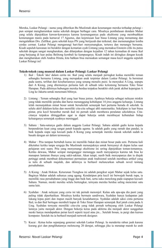 Resensi
Mereka, Laskar Pelangi - nama yang diberikan Bu Muslimah akan kesenangan mereka terhadap pelangi -
pun sempat mengharumkan nama sekolah dengan berbagai cara. Misalnya pembalasan dendam Mahar
yang selalu dipojokkan kawan-kawannya karena kesenangannya pada okultisme yang membuahkan
kemenangan manis pada karnaval 17 Agustus, dan kejeniusan luar biasa Lintang yang menantang dan
mengalahkan Drs. Zulfikar, guru sekolah kaya PN yang berijazah dan terkenal, dan memenangkan lomba
cerdas cermat. Laskar Pelangi mengarungi hari-hari menyenangkan, tertawa dan menangis bersama.
Kisah sepuluh kawanan ini berakhir dengan kematian ayah Lintang yang memaksa Einstein cilik itu putus
sekolah dengan sangat mengharukan, dan dilanjutkan dengan kejadian 12 tahun kemudian di mana Ikal
yang berjuang di luar pulau Belitong kembali ke kampungnya. Kisah indah ini diringkas dengan kocak
dan mengharukan oleh Andrea Hirata, kita bahkan bisa merasakan semangat masa kecil anggota sepuluh
Laskar Pelangi ini!
Tokoh-tokoh yang muncul dalam Laskar Pelangi: Laskar Pelangi
1) Ikal : Tokoh 'aku' dalam cerita ini. Ikal yang selalu menjadi peringkat kedua memiliki teman
sebangku bernama Lintang, yang merupakan anak terpintar dalam Laskar Pelangi. Ia berminat
pada sastra, terlihat dari kesehariannya yang senang menulis puisi. Ia menyukai A Ling, sepupu
dari A Kiong, yang ditemuinya pertama kali di sebuah toko kelontong bernama Toko Sinar
Harapan. Pada akhirnya hubungan mereka berdua terpaksa berakhir oleh jarak akibat kepergian A
Ling ke Jakarta untuk menemani bibinya.
2) Lintang : Teman sebangku Ikal yang luar biasa jenius. Ayahnya bekerja sebagai nelayan miskin
yang tidak memiliki perahu dan harus menanggung kehidupan 14 jiwa anggota keluarga. Lintang
telah menunjukkan minat besar untuk bersekolah semenjak hari pertama berada di sekolah. Ia
selalu aktif didalam kelas dan memiliki cita-cita sebagai ahli matematika. Sekalipun ia luar biasa
pintar, pria kecil berambut merah ikal ini pernah salah membawa peralatan sekolahnya. Cita-
citanya terpaksa ditinggalkan agar ia dapat bekerja untuk membiayai kebutuhan hidup
keluarganya semenjak ayahnya meninggal.
3) Sahara : Satu-satunya gadis dalam anggota Laskar Pelangi. Sahara adalah gadis keras kepala
berpendirian kuat yang sangat patuh kepada agama. Ia adalah gadis yang ramah dan pandai, ia
baik kepada siapa saja kecuali pada A Kiong yang semenjak mereka masuk sekolah sudah ia
basahi dengan air dalam termosnya.
4) Mahar : Pria tampan bertubuh kurus ini memiliki bakat dan minat besar pada seni. Pertama kali
diketahui ketika tanpa sengaja Bu Muslimah menunjuknya untuk bernyanyi di depan kelas saat
pelajaran seni suara. Pria yang menyenangi okultisme ini sering dipojokkan teman-temannya.
Ketika dewasa, Mahar sempat menganggur menunggu nasib menyapanya karena tak bisa ke
manapun lantaran ibunya yang sakit-sakitan. Akan tetapi, nasib baik menyapanya dan ia diajak
petinggi untuk membuat dokumentasi permainan anak tradisional setelah membaca artikel yang
ia tulis di sebuah majalah, dan akhirnya ia berhasil meluncurkan sebuah novel tentang
persahabatan.
5) A Kiong : Anak Hokian. Keturunan Tionghoa ini adalah pengikut sejati Mahar sejak kelas satu.
Baginya Mahar adalah suhunya yang agung. Kendatipun pria kecil ini berwajah buruk rupa, ia
memiliki rasa persahabatan yang tinggi dan baik hati, serta suka menolong pada siapapun kecuali
Sahara. Namun, meski mereka selalu bertengkar, ternyata mereka berdua saling mencintai satu
sama lain.
6) Syahdan : Anak nelayan yang ceria ini tak pernah menonjol. Kalau ada apa-apa dia pasti yang
paling tidak diperhatikan. Misalnya ketika bermain sandiwara, Syahdan hanya kedapatan jadi
tukang kipas putri dan itupun masih banyak kesalahannya. Syahdan adalah saksi cinta pertama
Ikal, ia dan Ikal bertugas membeli kapur di Toko Sinar Harapan semenjak Ikal jatuh cinta pada A
Ling. Syahdan ternyata memiliki cita-cita yang tidak pernah terbayang oleh Laskar Pelangi
lainnya yaitu menjadi aktor. Dengan bekerja keras pada akhirna dia menjadi aktor sungguhan
meski hanya mendapatkan peran kecil seperti tuyul atau jin... Setelah bosan, ia pergi dan kursus
komputer. Setelah itu ia berhasil menjadi network designer.
7) Kucai : Ketua kelas sepanjang generasi sekolah Laskar Pelangi. Ia menderita rabun jauh karena
kurang gizi dan penglihatannya melenceng 20 derajat, sehingga jika ia menatap marah ke arah
Resensi: Novel Laskar Pelangi Page 4
 