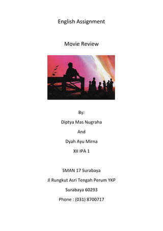 English Assignment


       Movie Review




              By:
      Diptya Mas Nugraha
              And
        Dyah Ayu Mirna
            XII IPA 1


       SMAN 17 Surabaya
Jl Rungkut Asri Tengah Perum YKP
        Surabaya 60293
     Phone : (031) 8700717
 