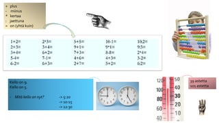+ plus 
- miinus 
* kertaa 
: jaettuna 
= on (yhtä kuin) 
Kello on 9. 
Kello on 5. 
- Mitä kello on nyt? -> 5:20 
-> 10:15 
-> 12:30 
39 astetta 
101 astetta 
