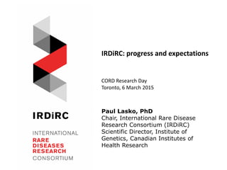 Paul Lasko, PhD
Chair, International Rare Disease
Research Consortium (IRDiRC)
Scientific Director, Institute of
Genetics, Canadian Institutes of
Health Research
IRDiRC: progress and expectations
CORD Research Day
Toronto, 6 March 2015
 