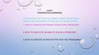 3 KEY
TAKEAWAYS/LEARNINGS
I GOT AN IDEA OF THE FOLLOWING THREE QUESTIONS
WHICH WAS REQUIRED FOR ME IN THE WORK SPACE :-
1.HOW TO CREATE DIFFERENT IDEAS FOR A PROBLEM?
2.HOW TO EXECUTE AN IDEA TO SOLVE A PROBLEM?
3.HOW TO CREATE AN PROTOTYPE FOR THE PROBLEMS?
 