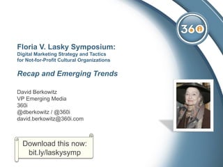 Floria V. Lasky Symposium:
Digital Marketing Strategy and Tactics
for Not-for-Profit Cultural Organizations

Recap and Emerging Trends

David Berkowitz
VP Emerging Media
360i
@dberkowitz / @360i
david.berkowitz@360i.com



  Download this now:
   bit.ly/laskysymp
 