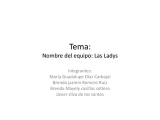 Tema:
Nombre del equipo: Las Ladys
Integrantes:
María Guadalupe Díaz Carbajal
Brenda jazmín Romero Ruiz
Brenda Mayely casillas soltero
Javier silva de los santos
 