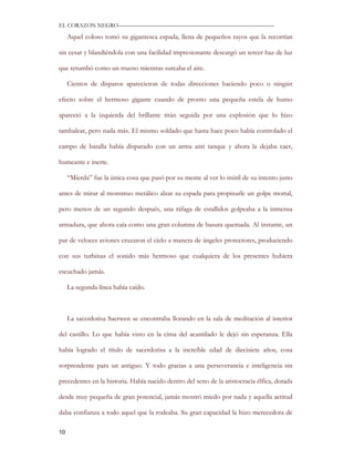EL CORAZON NEGRO———————————————————————————

     Aquel coloso tomó su gigantesca espada, llena de pequeños rayos que la recorrían

sin cesar y blandiéndola con una facilidad impresionante descargó un tercer haz de luz

que retumbó como un trueno mientras surcaba el aire.

     Cientos de disparos aparecieron de todas direcciones haciendo poco o ningún

efecto sobre el hermoso gigante cuando de pronto una pequeña estela de humo

apareció a la izquierda del brillante titán seguida por una explosión que lo hizo

tambalear, pero nada más. El mismo soldado que hasta hace poco había controlado el

campo de batalla había disparado con un arma anti tanque y ahora la dejaba caer,

humeante e inerte.

     “Mierda” fue la única cosa que pasó por su mente al ver lo inútil de su intento justo

antes de mirar al monstruo metálico alzar su espada para propinarle un golpe mortal,

pero menos de un segundo después, una ráfaga de estallidos golpeaba a la inmensa

armadura, que ahora caía como una gran columna de basura quemada. Al instante, un

par de veloces aviones cruzaron el cielo a manera de ángeles protectores, produciendo

con sus turbinas el sonido más hermoso que cualquiera de los presentes hubiera

escuchado jamás.

     La segunda línea había caído.



     La sacerdotisa Saerwen se encontraba llorando en la sala de meditación al interior

del castillo. Lo que había visto en la cima del acantilado le dejó sin esperanza. Ella

había logrado el título de sacerdotisa a la increíble edad de diecisiete años, cosa

sorprendente para un antiguo. Y todo gracias a una perseverancia e inteligencia sin

precedentes en la historia. Había nacido dentro del seno de la aristocracia élfica, dotada

desde muy pequeña de gran potencial, jamás mostró miedo por nada y aquella actitud

daba confianza a todo aquel que la rodeaba. Su gran capacidad la hizo merecedora de

10
 