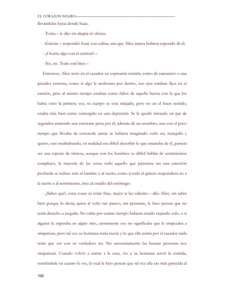 EL CORAZON NEGRO———————————————————————————

llevándolas hacia donde Isaac.

   - Toma – le dijo sin alegría ni ofensa.

   - Gracias – respondió Isaac con calma, una que Alice nunca hubiera esperado de él.

   - ¿Ocurre algo con el camión? –

   - No, no. Todo está bien –

   Entonces, Alice notó en el cazador un expresión extraña, como de cansancio o una

pesadez extrema, como si algo le molestara por dentro, sus ojos estaban fijos en el

camión, pero al mismo tiempo estaban como faltos de aquella fuerza con la que los

había visto la primera vez, su cuerpo se veía relajado, pero no en el buen sentido,

estaba más bien como sumergido en una depresión. Se le quedó mirando un par de

segundos sintiendo una creciente pena por él, además de un asombro, aun con el poco

tiempo que llevaba de conocerle jamás se hubiera imaginado verlo así, tranquilo y

quieto, casi meditabundo, en realidad era difícil describir lo que emanaba de él, parecía

ser una especie de tristeza, aunque con los hombres es difícil hablar de sentimientos

complejos, la mayoría de las veces todo aquello que pareciera ser una emoción

profunda se reduce solo al hambre o al sueño, como si todo el género respondiera no a

la razón o al sentimiento, sino al estadio del estómago.

   - ¿Sabes qué?, estas cosas ya están frías, mejor te las caliento – dijo Alice, sin saber

bien porque lo decía, quizá al verlo tan pasivo, tan pensante, le hizo pensar que no

tenía derecho a juzgarle. No sabía por cuánto tiempo hubiera estado viajando solo, o si

alguien le esperaba en algún sitio, ciertamente eso no significaba que le empezaba a

simpatizar, pero tal vez su hermana tenía razón y lo que ella sentía por el cazador nada

tenía que ver con su verdadero ser. No necesariamente las buenas personas nos

simpatizan. Cuando volvió a entrar a la casa, vio a su hermana servir la comida,

sonriéndole en cuanto le vio, lo cual le hizo pensar que tal vez ella era más parecida al

100
 