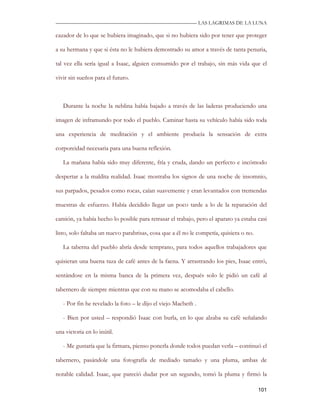 —————————————————————————––— LAS LAGRIMAS DE LA LUNA

cazador de lo que se hubiera imaginado, que si no hubiera sido por tener que proteger

a su hermana y que si ésta no le hubiera demostrado su amor a través de tanta penuria,

tal vez ella sería igual a Isaac, alguien consumido por el trabajo, sin más vida que el

vivir sin sueños para el futuro.



   Durante la noche la neblina había bajado a través de las laderas produciendo una

imagen de inframundo por todo el pueblo. Caminar hasta su vehículo había sido toda

una experiencia de meditación y el ambiente producía la sensación de extra

corporeidad necesaria para una buena reflexión.

   La mañana había sido muy diferente, fría y cruda, dando un perfecto e incómodo

despertar a la maldita realidad. Isaac mostraba los signos de una noche de insomnio,

sus parpados, pesados como rocas, caían suavemente y eran levantados con tremendas

muestras de esfuerzo. Había decidido llegar un poco tarde a lo de la reparación del

camión, ya había hecho lo posible para retrasar el trabajo, pero el aparato ya estaba casi

listo, solo faltaba un nuevo parabrisas, cosa que a él no le competía, quisiera o no.

   La taberna del pueblo abría desde temprano, para todos aquellos trabajadores que

quisieran una buena taza de café antes de la faena. Y arrastrando los pies, Isaac entró,

sentándose en la misma banca de la primera vez, después solo le pidió un café al

tabernero de siempre mientras que con su mano se acomodaba el cabello.

   - Por fin he revelado la foto – le dijo el viejo Macbeth .

   - Bien por usted – respondió Isaac con burla, en lo que alzaba su café señalando

una victoria en lo inútil.

   - Me gustaría que la firmara, pienso ponerla donde todos puedan verla – continuó el

tabernero, pasándole una fotografía de mediado tamaño y una pluma, ambas de

notable calidad. Isaac, que pareció dudar por un segundo, tomó la pluma y firmó la

                                                                                        101
 