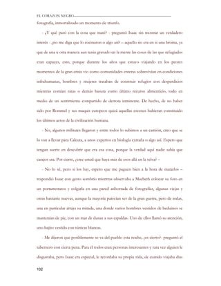 EL CORAZON NEGRO———————————————————————————

fotografía, inmortalizado un momento de triunfo.

   - ¿Y qué pasó con la cosa que maté? - preguntó Isaac sin mostrar un verdadero

interés - ¿no me diga que lo cocinaron o algo así? – aquello no era en si una broma, ya

que de una u otra manera aun tenia gravado en la mente las cosas de las que refugiados

eran capaces, esto, porque durante los años que estuvo viajando en los peores

momentos de la gran crisis vio como comunidades enteras sobrevivían en condiciones

infrahumanas, hombres y mujeres trataban de construir refugios con desperdicios

mientras comían ratas o demás basura como último recurso alimenticio, todo en

medio de un sentimiento compartido de derrota inminente. De hecho, de no haber

sido por Rommel y sus maquis europeos quizá aquellas escenas hubieran constituido

los últimos actos de la civilización humana.

   - No, algunos militares llegaron y entre todos lo subimos a un camión, creo que se

lo van a llevar para Calcuta, a unos expertos en biología extraña o algo así. Espero que

tengan suerte en descubrir que era esa cosa, porque la verdad aquí nadie sabía que

carajos era. Por cierto, ¿cree usted que haya más de esos allá en la selva? –

   - No lo sé, pero si los hay, espero que me paguen bien a la hora de matarlos –

respondió Isaac con gesto sombrío mientras observaba a Macbeth colocar su foto en

un portarretratos y colgarla en una pared atiborrada de fotografías, algunas viejas y

otras bastante nuevas, aunque la mayoría parecían ser de la gran guerra, pero de todas,

una en particular atrajo su mirada, una donde varios hombres vestidos de beduinos se

mantenían de pie, con un mar de dunas a sus espaldas. Uno de ellos llamó su atención,

uno bajito vestido con túnicas blancas.

   - Me dijeron que posiblemente se va del pueblo esta noche, ¿es cierto?- preguntó el

tabernero con cierta pena. Para él todos eran personas interesantes y rara vez alguien le

disgustaba, pero Isaac era especial, le recordaba su propia vida, de cuando viajaba días

102
 