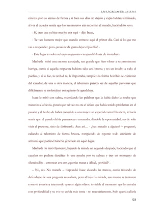 —————————————————————————––— LAS LAGRIMAS DE LA LUNA

enteros por las arenas de Persia y si bien sus días de viajero y espía habían terminado,

al ver al cazador sentía que los aventureros aún recorrían el mundo, haciéndolo suyo.

   - Sí, creo que ya hice mucho por aquí – dijo Isaac,

   - Te veo bastante mejor que cuando entraste aquí el primer día. Casi sé lo que me

vas a responder, pero ¿acaso te da gusto dejar el pueblo? -

   - Este lugar es solo un hoyo asqueroso – respondió Isaac de inmediato.

   Macbeth soltó una enorme carcajada, tan grande que hizo vibrar a su prominente

barriga, como si aquella respuesta hubiera sido una broma y no un insulto a todo el

pueblo, y si lo fue, la verdad no le importaba, tampoco la forma horrible de contestar

del cazador, de una u otra manera, el tabernero parecía ser de aquellas personas que

difícilmente se molestaban con quienes le agradaban.

   Isaac le miró con calma, recordando las palabras que la había dicho la noche que

mataron a la bestia, pensó que tal vez no era el único que había tenido problemas en el

pasado y el hecho de haber conocido a una mujer tan especial como Elizabeth, le hacía

sentir que el pasado debía permanecer enterrado, dándole la oportunidad, no de solo

vivir el presente, sino de disfrutarlo. Aun así… - ¿has matado a alguien? – preguntó,

callando al tabernero de forma brusca, rompiendo de repente todo ambiente de

armonía que pudiese haberse generado en aquel lugar.

   Macbeth lo miró fijamente, bajando la mirada un segundo después, haciendo que el

cazador no pudiera descifrar lo que pasaba por su cabeza y tras un momento de

silencio dijo – entonces era eso, ¿querías matar a Alice?, ¿verdad? –

   – No, no. No matarla – respondió Isaac alzando las manos, como tratando de

defenderse de una pregunta acosadora, pero al bajar la mirada, sus manos se tensaron

como si estuviera intentando apretar algún objeto invisible al momento que las miraba

con profundidad y su voz se volvía más tensa - no necesariamente. Solo quería callarla

                                                                                    103
 