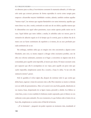 EL CORAZON NEGRO———————————————————————————

un alimento para su alma, el movimiento constante lo mantenía calmado y el saber que

solo tenía que conocer personas de forma esporádica le servía como terapia para

empezar a desarrollar mejores habilidades sociales, además, también estaban aquellas

“mareas rojas”, las mismas que seguían llamándolo con tanta insistencia, aquellas que

tanto desea ver, oler y sentir, corriendo en cada uno de sus dedos, aquellas mareas que

lo alimentaban con aquel sabor penetrante, cuyas ansias apenas podía saciar con la

caza. Aquel deleite que tanto odiaba y amaba, lo anhelaba cada vez menos, pero la

sensación de adicción seguía en él al tiempo que lo corroía, pues su deleite iba de la

mano con un fuerte sentimiento de repulsión a sí mismo, de un asco profundo por

cada centímetro de su ser.

   Sin embargo, también sabía que en ningún otro sitio encontraría a alguien como

Elizabeth, ante esto, su mente empezó a divagar sobre escenarios posibles, uno de

ellos era volverse sedentario, asentarse en el lugar y convertirse en alguien más de la

comunidad, pero aquello sería imposible, al menos por ahora. El mejor escenario seria

por supuesto que ella lo acompañara en sus viajes, pero aquello era poco más que

sueño imposible, simplemente jamás iba a ocurrir, e Isaac lo sabía, “si tan solo ella

sintiera lo mismo”, pensó.

   Solo le quedaba el volver algún día, después de terminar todo lo que sentía que

debía hacer, regresar y tratar de acercarse más a ella. Pero mientras su mente se distraía

con un sinfín de pensamientos, Alice se le acercó con una bolsa grande, dándosela en

sus manos, Isaac, despertando de su ligero trance, procedió a abrirla. Los billetes se

veían bien, como si estos también lo hubieran estado esperando, pero el dinero no era

suficiente como para animarlo. En esos momentos, lo que hubiera sido el inicio de un

buen día, simplemente se sentía como el final de la historia.

   - ¿Y tu hermana? – preguntó sin poder soportar un momento más, mandando al

106
 
