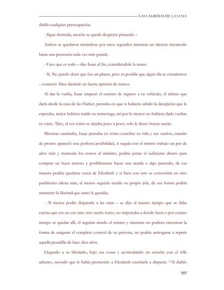 —————————————————————————––— LAS LAGRIMAS DE LA LUNA

diablo cualquier preocupación.

   - Sigue dormida, anoche se quedó despierta pintando –

   Ambos se quedaron mirándose por unos segundos mientras un silencio incomodo

hacia una presencia cada vez más grande.

   - Creo que es todo – dijo Isaac al fin, extendiéndole la mano.

   - Sí. No puedo decir que fue un placer, pero es posible que algún día te extrañemos

– contestó Alice dándole un fuerte apretón de manos.

   Al dar la vuelta, Isaac empezó el camino de regreso a su vehículo, el último que

daría desde la casa de las Harker, pensaba en que si hubiera sabido la decepción que le

esperaba, mejor hubiera traído su semioruga, así por lo menos no hubiera dado vueltas

en vano. Alice, al ver como se alejaba poco a poco, solo le deseo buena suerte.

   Mientras caminaba, Isaac pensaba en cómo conciliar su vida y sus sueños, cuando

de pronto apareció una perfecta posibilidad, si seguía con el mismo trabajo un par de

años más y mantenía los costos al mínimo, podría juntar el suficiente dinero para

comprar un buen terreno y posiblemente hacer una tienda o algo parecido, de esa

manera podría quedarse cerca de Elizabeth y si bien con esto se convertiría en otro

pueblerino idiota más, al menos seguiría siendo su propio jefe, de esa forma podría

mantener la libertad que tanto le gustaba.

   - Al menos podre dispararle a las ratas – se dijo al mismo tiempo que se daba

cuenta que eso no era sino otro sueño tonto, no importaba a donde fuera o por cuánto

tiempo se quedar allí, él seguiría siendo el mismo y mientras no pudiera encontrar la

forma de asegurar el completo control de su persona, no podría arriesgarse a repetir

aquella pesadilla de hace diez años.

   Llegando a su blindado, bajó sus cosas y acomodando un estuche con el rifle

adentro, recordó que le había prometido a Elizabeth enseñarle a disparar. “Al diablo

                                                                                   107
 