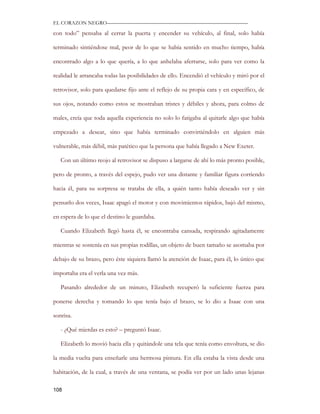 EL CORAZON NEGRO———————————————————————————

con todo” pensaba al cerrar la puerta y encender su vehículo, al final, solo había

terminado sintiéndose mal, peor de lo que se había sentido en mucho tiempo, había

encontrado algo a lo que quería, a lo que anhelaba aferrarse, solo para ver como la

realidad le arrancaba todas las posibilidades de ello. Encendió el vehículo y miró por el

retrovisor, solo para quedarse fijo ante el reflejo de su propia cara y en específico, de

sus ojos, notando como estos se mostraban tristes y débiles y ahora, para colmo de

males, creía que toda aquella experiencia no solo lo fatigaba al quitarle algo que había

empezado a desear, sino que había terminado convirtiéndolo en alguien más

vulnerable, más débil, más patético que la persona que había llegado a New Exeter.

   Con un último reojo al retrovisor se dispuso a largarse de ahí lo más pronto posible,

pero de pronto, a través del espejo, pudo ver una distante y familiar figura corriendo

hacia él, para su sorpresa se trataba de ella, a quién tanto había deseado ver y sin

pensarlo dos veces, Isaac apagó el motor y con movimientos rápidos, bajó del mismo,

en espera de lo que el destino le guardaba.

   Cuando Elizabeth llegó hasta él, se encontraba cansada, respirando agitadamente

mientras se sostenía en sus propias rodillas, un objeto de buen tamaño se asomaba por

debajo de su brazo, pero éste siquiera llamó la atención de Isaac, para él, lo único que

importaba era el verla una vez más.

   Pasando alrededor de un minuto, Elizabeth recuperó la suficiente fuerza para

ponerse derecha y tomando lo que tenía bajo el brazo, se lo dio a Isaac con una

sonrisa.

   - ¿Qué mierdas es esto? – preguntó Isaac.

   Elizabeth lo movió hacia ella y quitándole una tela que tenía como envoltura, se dio

la media vuelta para enseñarle una hermosa pintura. En ella estaba la vista desde una

habitación, de la cual, a través de una ventana, se podía ver por un lado unas lejanas

108
 