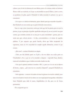 —————————————————————————––— LAS LAGRIMAS DE LA LUNA

colinas y por el otro la chimenea de una fábrica, junto a la ventana estaba un hermoso

florero sobre un escritorio, en el que se encontraban un par de libros y junto a estos,

un pendiente de plata, igual al Elizabeth le había mostrado la primera vez que se

conocieron.

   - Es lo que se ve desde mi habitación, quiero dártelo para que recuerdes al pueblo –

dijo Elizabeth con una sonrisa que no pudo disimular cierta tristeza.

   Isaac no supo cómo reaccionar, sentía que tenía que dar las gracias, pero no por la

pintura, ya que en principio el pueblo significaba nada para él, aun así, mostró una gran

sonrisa, que resultaba extraña en su cara, por su poca naturalidad – gracias, pero no

tenías por qué, volveré pronto – le dijo, convenciéndose a sí mismo de aquellas

palabras. Y por supuesto que quería hacerlo, ahora que había recuperado las

esperanzas, nacía en él la necesidad de cumplir aquella afirmación, costara lo que

costara.

   - ¿De veras? – exclamó Elizabeth con alegría.

   - Claro, me dan bebidas gratis en el pub y aún me deben una noche gratis en

Chamberlain´s. Eso y que no te he enseñado a disparar – respondió Isaac, dándose

cuenta de la facilidad en que se había convertido charlar con ella.

   - Creo que le quieren cambiar el nombre a W.C.´s, pero no sé si eso me lo dijeron

de broma…espera… ¡¿de veras me vas a enseñar a disparar?! – preguntó Elizabeth con

entusiasmo.

   - Solo espérame – contestó el cazador al tomar la pintura con mucho cuidado, justo

antes de arrojarla al interior de la cabina con una inapropiada brusquedad, volteándose

hacia Elizabeth para darle la mano, despidiéndose de ella, pero no de forma

permanente.

   Él se aseguraría que no.

                                                                                     109
 
