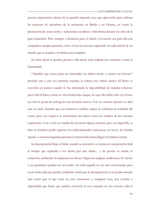 —————————————————————————––— LAS LAGRIMAS DE LA LUNA

puestos importantes dentro de la guardia imperial, cosa que aprovechó para ordenar

las masacres de miembros de la resistencia en Berlín y en Ottawa, así como la

destrucción de zonas civiles e industriales en Jalisco e Hiroshima durante los años de la

gran expansión. Pero siempre a distancia, pues el miedo a la muerte era para ella una

compañera siempre presente, como si ésta la estuviera esperando en cada rincón de un

mundo que se negaba a mostrarse por completo.

   Su fama ahora le pesaba, gracias a ella ahora sería colgada por crímenes contra la

humanidad.

   “Aquellos que nacen para ser inmortales no deben morir, y menos tan jóvenes”

pensaba una y otra vez mientras sujetaba su cabeza con ambas manos. El llanto se

convirtió en pánico cuando le fue informada la imposibilidad de mandar refuerzos

pues toda la línea costera se encontraba bajo ataque. Lo que ella había visto en el risco

era solo la punta de iceberg de una invasión masiva. Con un enorme lamento se dejó

caer al suelo, dejando que sus hermosos cabellos negros le cubrieran la totalidad del

rostro, pero sus suspiros se escuchaban tan claros como los sonidos de las cercanas

explosiones. Una y otra vez trataba de encontrar alguna solución, pero era imposible, si

bien la fortaleza podía soportar los indiscriminados cañonazos, en breve, las hordas

sajonas y romanas lograrían penetrar la tercera línea hasta llegar la fortaleza central.

   Su desesperación llego al límite cuando se encontró a sí misma en una posición fetal

al tiempo que suplicaba a los dioses por una salida… y de pronto su mente se

esclareció, recibiendo la respuesta; los dioses. Según las antiguas tradiciones, los dioses

y sus guardianes podían ser invocados. Ya todo aquello no era sino una leyenda, pero

ya no tenía nada que perder, realmente sentía que la desesperación ya no podía causarle

más estrés que el que tenía en esos momentos y cualquier cosa, por extraña o

improbable que fuera, que pudiera convertir el caos reinante en una victoria valía la

                                                                                           11
 