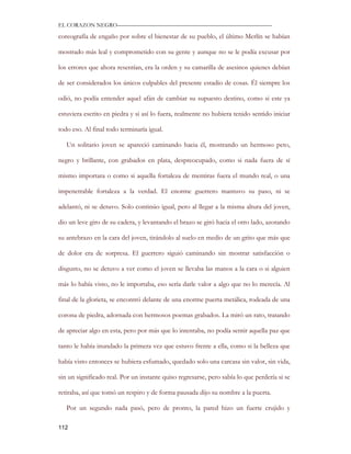 EL CORAZON NEGRO———————————————————————————

coreografía de engaño por sobre el bienestar de su pueblo, el último Merlín se habían

mostrado más leal y comprometido con su gente y aunque no se le podía excusar por

los errores que ahora resentían, era la orden y su camarilla de asesinos quienes debían

de ser considerados los únicos culpables del presente estadio de cosas. Él siempre los

odió, no podía entender aquel afán de cambiar su supuesto destino, como si este ya

estuviera escrito en piedra y si así lo fuera, realmente no hubiera tenido sentido iniciar

todo eso. Al final todo terminaría igual.

   Un solitario joven se apareció caminando hacia él, mostrando un hermoso peto,

negro y brillante, con grabados en plata, despreocupado, como si nada fuera de sí

mismo importara o como si aquella fortaleza de mentiras fuera el mundo real, o una

impenetrable fortaleza a la verdad. El enorme guerrero mantuvo su paso, ni se

adelantó, ni se detuvo. Solo continúo igual, pero al llegar a la misma altura del joven,

dio un leve giro de su cadera, y levantando el brazo se giró hacia el otro lado, azotando

su antebrazo en la cara del joven, tirándolo al suelo en medio de un grito que más que

de dolor era de sorpresa. El guerrero siguió caminando sin mostrar satisfacción o

disgusto, no se detuvo a ver como el joven se llevaba las manos a la cara o si alguien

más lo había visto, no le importaba, eso sería darle valor a algo que no lo merecía. Al

final de la glorieta, se encontró delante de una enorme puerta metálica, rodeada de una

corona de piedra, adornada con hermosos poemas grabados. La miró un rato, tratando

de apreciar algo en esta, pero por más que lo intentaba, no podía sentir aquella paz que

tanto le había inundado la primera vez que estuvo frente a ella, como si la belleza que

había visto entonces se hubiera esfumado, quedado solo una carcasa sin valor, sin vida,

sin un significado real. Por un instante quiso regresarse, pero sabía lo que perdería si se

retiraba, así que tomó un respiro y de forma pausada dijo su nombre a la puerta.

   Por un segundo nada pasó, pero de pronto, la pared hizo un fuerte crujido y

112
 