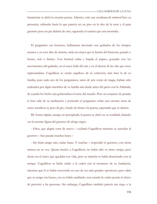 —————————————————————————––— LAS LAGRIMAS DE LA LUNA

lentamente se abrió la enorme puerta. Adentro, solo una escalinata de mármol hizo su

presencia, subiendo hacia lo que parecía ser un piso en lo alto de la torre y el gran

guerrero puso un pie delante de otro, siguiendo el camino que esta mostraba.



   El pergamino era hermoso, bellamente decorado con grabados de los tiempos

arcanos y en esos días de miseria, nada era mejor que la ilusión del bienestar, pasado o

futuro, real o ficticio. Con lentitud subía y bajada el papiro, gozando con los

movimientos del grabado, en el suave baile del aire y en el danzar de las olas que estos

representaban. Cugedhion se sentía orgulloso de su colección, más bien la de su

familia, pues cada uno de los pergaminos, tanto de arte como de magia, habían sido

realizados por algún miembro de su familia aún desde antes del pacto con la Atlántida,

de cuando los hielos aún gobernaban el norte del mundo. Pero un conjunto de pisadas

le hizo salir de su meditación y poniendo el pergamino sobre una enorme mesa de

tonos metálicos se puso de pie, viendo de frente a la puerta, esperando que se abriera.

   De forma rápida, aunque no precipitada, la puerta se abrió en su totalidad, dejando

ver la enorme figura del guerrero de abrigo negro.

   - Erlos, que alegría verte de nuevo – exclamó Cugedhion mientras se acercaba al

guerrero – han pasado muchas lunas –

   - Sin duda amigo mío, malas lunas. Y muchas – respondió el guerrero, con cierta

tristeza en su voz. Quería mucho a Cugedhion, no había sido su único amigo, pero

ahora era el único que quedaba con vida, pero su relación se había deteriorado con el

tiempo. Cugedhion se había unido a la orden casi al momento de su fundación,

mientras que él se había convertido en uno de sus más grandes opositores, pero sabía

que su amigo era bueno, eso no había cambiado, aun cuando la orden poseía el efecto

de pervertir a las personas. Sin embargo, Cugedhion también parecía tan ciego a la

                                                                                    113
 