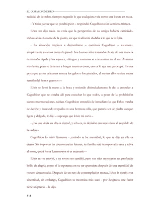 EL CORAZON NEGRO———————————————————————————

realidad de la orden, siempre negando lo que cualquiera veía como una locura en masa.

   - Y todo parece que se pondrá peor – respondió Cugedhion con la misma tristeza.

   Erlos no dijo nada, no creía que la perspectiva de su amigo hubiera cambiado,

incluso con el avance de la guerra, así que realmente dudaba a lo que se refería.

   - La situación empieza a derrumbarse – continuó Cugedhion – estamos...

simplemente estamos contra la pared. Los hunos están tomando el este de una manera

demasiado rápida y los sajones, vikingos y romanos se encuentran en el sur. Avanzan

más lento, pero se detienen a hurgar nuestras cosas, eso es lo que me preocupa. Es una

pena que ya no peleemos contra los galos o los pintados, al menos ellos tenían mejor

sentido del honor guerrero –

   Erlos se llevó la mano a la boca y tosiendo disimuladamente le dio a entender a

Cugedhion que no estaba allí para escuchar lo que todos, a pesar de la prohibición

contra murmuraciones, sabían. Cugedhion entendió de inmediato lo que Erlos trataba

de decirle y buscando respaldo en una hermosa silla, que parecía ser de piedra aunque

ligera y delgada, le dijo – supongo que leíste mi carta –

   - ¿Lo que decía en ella es cierto?, y si lo es, tu decisión entonces tiene el respaldo de

la orden –

   Cugedhion lo miró fijamente - ¿cuándo te he mentido?, lo que te dije en ella es

cierto. Sin importar las circunstancias futuras, tu familia será transportada sana y salva

al norte, quizá hasta Lastrnnwyn si es necesario –

   Erlos no se movió, y su rostro no cambió, pero sus ojos mostraron un profundo

brillo de alegría, como si la esperanza en su ser apareciera después de una eternidad de

oscuro desconsuelo. Después de un rato de contemplación mutua, Erlos le sonrió con

sinceridad, sin embargo, Cugedhion se mostraba más seco - por desgracia este favor

tiene un precio – le dijo.

114
 
