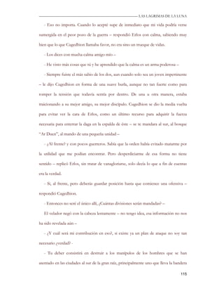 —————————————————————————––— LAS LAGRIMAS DE LA LUNA

   - Eso no importa. Cuando lo acepté supe de inmediato que mi vida podría verse

sumergida en el peor pozo de la guerra – respondió Erlos con calma, sabiendo muy

bien que lo que Cugedhion llamaba favor, no era sino un trueque de vidas.

   - Los dices con mucha calma amigo mío –

   - He visto más cosas que tú y he aprendido que la calma es un arma poderosa –

   - Siempre fuiste el más sabio de los dos, aun cuando solo sea un joven impertinente

– le dijo Cugedhion en forma de una suave burla, aunque no tan fuerte como para

romper la tensión que todavía sentía por dentro. De una u otra manera, estaba

traicionando a su mejor amigo, su mejor discípulo. Cugedhion se dio la media vuelta

para evitar ver la cara de Erlos, como un último recurso para adquirir la fuerza

necesaria para enterrar la daga en la espalda de éste – se te mandara al sur, al bosque

“Ar Duen”, al mando de una pequeña unidad –

   - ¿Al frente? y con pocos guerreros. Sabía que la orden había evitado matarme por

la utilidad que me podían encontrar. Pero desperdiciarme de esa forma no tiene

sentido – replicó Erlos, sin tratar de vanagloriarse, solo decía lo que a fin de cuentas

era la verdad.

   - Si, al frente, pero deberás guardar posición hasta que comience una ofensiva –

respondió Cugedhion.

   - Entonces no seré el único allí, ¿Cuántas divisiones serán mandadas? –

   El velador negó con la cabeza lentamente – no tengo idea, esa información no nos

ha sido revelada aún –

   - ¿Y cuál será mi contribución en eso?, si existe ya un plan de ataque no soy tan

necesario ¿verdad? -

   - Tu deber consistirá en destruir a los manípulos de los hombres que se han

asentado en las ciudades al sur de la gran raíz, principalmente uno que lleva la bandera

                                                                                    115
 