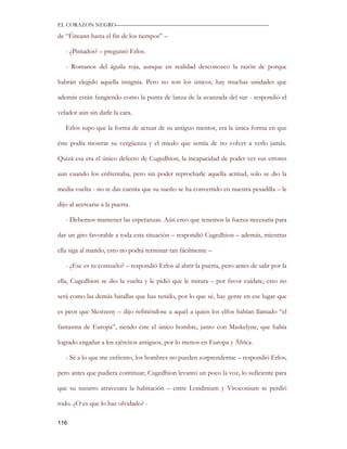 EL CORAZON NEGRO———————————————————————————

de “Éireann hasta el fin de los tiempos” –

   - ¿Pintados? – preguntó Erlos.

   - Romanos del águila roja, aunque en realidad desconozco la razón de porque

habrán elegido aquella insignia. Pero no son los únicos, hay muchas unidades que

además están fungiendo como la punta de lanza de la avanzada del sur - respondió el

velador aún sin darle la cara.

   Erlos supo que la forma de actuar de su antiguo mentor, era la única forma en que

éste podía mostrar su vergüenza y el miedo que sentía de no volver a verlo jamás.

Quizá esa era el único defecto de Cugedhion, la incapacidad de poder ver sus errores

aun cuando los enfrentaba, pero sin poder reprocharle aquella actitud, solo se dio la

media vuelta - no te das cuenta que su sueño se ha convertido en nuestra pesadilla – le

dijo al acercarse a la puerta.

   - Debemos mantener las esperanzas. Aún creo que tenemos la fuerza necesaria para

dar un giro favorable a toda esta situación – respondió Cugedhion – además, mientras

ella siga al mando, esto no podrá terminar tan fácilmente –

   - ¿Ese es tu consuelo? – respondió Erlos al abrir la puerta, pero antes de salir por la

ella, Cugedhion se dio la vuelta y le pidió que le mirara – por favor cuídate, esto no

será como las demás batallas que has tenido, por lo que sé, hay gente en ese lugar que

es peor que Skorzeny – dijo refiriéndose a aquél a quien los elfos habían llamado “el

fantasma de Europa”, siendo éste el único hombre, junto con Maskelyne, que había

logrado engañar a los ejércitos antiguos, por lo menos en Europa y África.

   - Sé a lo que me enfrento, los hombres no pueden sorprenderme – respondió Erlos,

pero antes que pudiera continuar, Cugedhion levantó un poco la voz, lo suficiente para

que su susurro atravesara la habitación – entre Londinium y Viroconium se perdió

todo. ¿O es que lo haz olvidado? -

116
 
