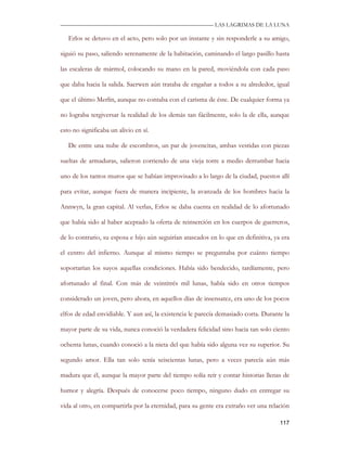 —————————————————————————––— LAS LAGRIMAS DE LA LUNA

   Erlos se detuvo en el acto, pero solo por un instante y sin responderle a su amigo,

siguió su paso, saliendo serenamente de la habitación, caminando el largo pasillo hasta

las escaleras de mármol, colocando su mano en la pared, moviéndola con cada paso

que daba hacia la salida. Saerwen aún trataba de engañar a todos a su alrededor, igual

que el último Merlín, aunque no contaba con el carisma de éste. De cualquier forma ya

no lograba tergiversar la realidad de los demás tan fácilmente, solo la de ella, aunque

esto no significaba un alivio en sí.

   De entre una nube de escombros, un par de jovencitas, ambas vestidas con piezas

sueltas de armaduras, salieron corriendo de una vieja torre a medio derrumbar hacia

uno de los tantos muros que se habían improvisado a lo largo de la ciudad, puestos allí

para evitar, aunque fuera de manera incipiente, la avanzada de los hombres hacia la

Annwyn, la gran capital. Al verlas, Erlos se daba cuenta en realidad de lo afortunado

que había sido al haber aceptado la oferta de reinserción en los cuerpos de guerreros,

de lo contrario, su esposa e hijo aún seguirían atascados en lo que en definitiva, ya era

el centro del infierno. Aunque al mismo tiempo se preguntaba por cuánto tiempo

soportarían los suyos aquellas condiciones. Había sido bendecido, tardíamente, pero

afortunado al final. Con más de veintitrés mil lunas, había sido en otros tiempos

considerado un joven, pero ahora, en aquellos días de insensatez, era uno de los pocos

elfos de edad envidiable. Y aun así, la existencia le parecía demasiado corta. Durante la

mayor parte de su vida, nunca conoció la verdadera felicidad sino hacia tan solo ciento

ochenta lunas, cuando conoció a la nieta del que había sido alguna vez su superior. Su

segundo amor. Ella tan solo tenía seiscientas lunas, pero a veces parecía aún más

madura que él, aunque la mayor parte del tiempo solía reír y contar historias llenas de

humor y alegría. Después de conocerse poco tiempo, ninguno dudo en entregar su

vida al otro, en compartirla por la eternidad, para su gente era extraño ver una relación

                                                                                     117
 
