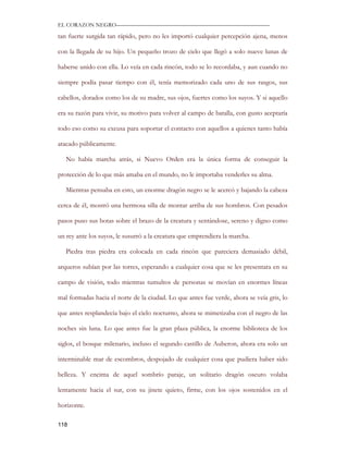 EL CORAZON NEGRO———————————————————————————

tan fuerte surgida tan rápido, pero no les importó cualquier percepción ajena, menos

con la llegada de su hijo. Un pequeño trozo de cielo que llegó a solo nueve lunas de

haberse unido con ella. Lo veía en cada rincón, todo se lo recordaba, y aun cuando no

siempre podía pasar tiempo con él, tenía memorizado cada uno de sus rasgos, sus

cabellos, dorados como los de su madre, sus ojos, fuertes como los suyos. Y si aquello

era su razón para vivir, su motivo para volver al campo de batalla, con gusto aceptaría

todo eso como su excusa para soportar el contacto con aquellos a quienes tanto había

atacado públicamente.

   No había marcha atrás, si Nuevo Orden era la única forma de conseguir la

protección de lo que más amaba en el mundo, no le importaba venderles su alma.

   Mientras pensaba en esto, un enorme dragón negro se le acercó y bajando la cabeza

cerca de él, mostró una hermosa silla de montar arriba de sus hombros. Con pesados

pasos puso sus botas sobre el brazo de la creatura y sentándose, sereno y digno como

un rey ante los suyos, le susurró a la creatura que emprendiera la marcha.

   Piedra tras piedra era colocada en cada rincón que pareciera demasiado débil,

arqueros subían por las torres, esperando a cualquier cosa que se les presentara en su

campo de visión, todo mientras tumultos de personas se movían en enormes líneas

mal formadas hacia el norte de la ciudad. Lo que antes fue verde, ahora se veía gris, lo

que antes resplandecía bajo el cielo nocturno, ahora se mimetizaba con el negro de las

noches sin luna. Lo que antes fue la gran plaza pública, la enorme biblioteca de los

siglos, el bosque milenario, incluso el segundo castillo de Auberon, ahora era solo un

interminable mar de escombros, despojado de cualquier cosa que pudiera haber sido

belleza. Y encima de aquel sombrío paraje, un solitario dragón oscuro volaba

lentamente hacia el sur, con su jinete quieto, firme, con los ojos sostenidos en el

horizonte.

118
 