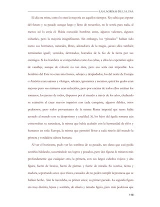 —————————————————————————––— LAS LAGRIMAS DE LA LUNA

   El día era triste, como lo eran la mayoría en aquellos tiempos. No sabía que esperar

del futuro y su pasado aunque largo y lleno de recuerdos, no le servía para nada, al

menos así lo creía él. Había conocido hombres antes, algunos valientes, algunos

cobardes, pero la mayoría insignificantes. Sin embargo, los “pintados” habían sido

como sus hermanos, naturales, libres, adoradores de la magia, ¿acaso ellos también

terminarían igual?, vencidos, derrotados, borrados de la faz de la tierra por sus

enemigos. Si los hombres se comportaban como los celtas, a ellos les esperarían siglos

de vasallaje, aunque de cohorte no tan dura, pero eso sería casi imposible. Los

hombres del Este no eran sino hunos, salvajes y despiadados, los del norte de Europa

o América eran sajones y vikingos, salvajes, ignorantes y asesinos, quizá los godos eran

mejores pero sus números eran reducidos, pero por encima de todos ellos estaban los

romanos, los peores de todos, dispersos por el mundo a través de los años, eludiendo

su extinción al crear nuevos imperios con cada conquista, algunos débiles, otros

poderosos, pero todos provenientes de la misma Roma imperial que tanto había

azotado al mundo con su despotismo y crueldad. Sí, los hijos del águila romana aún

conservaban su naturaleza, la misma que había acabado con la hermandad de elfos y

humanos en toda Europa, la misma que permitió llevar a cada rincón del mundo la

primera y verdadera cultura humana.

   Al ver el horizonte, pudo ver las sombras de su pasado, tan claras que casi podía

sentirlas hablando, susurrándole sus logros y pecados, pero dos figuras le miraron más

profundamente que cualquier otra, la primera, con sus largos cabellos rojizos y alta

figura, fuerte de brazos, fuerte de piernas y fuerte de mirada. Su sonrisa, tierna y

madura, soportando unos ojos tristes, cansados de no poder cumplir la promesa que se

habían hecho. Aún la recordaba, su primer amor, su primer pecado. La segunda figura

era muy distinta, lejana y sombría, de silueta y tamaño ligero, pero más poderosa que

                                                                                    119
 