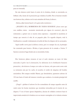 EL CORAZON NEGRO———————————————————————————

pena ser intentada.

     Sin más demora corrió hacia el centro de la fortaleza, donde se encontraba un

brillante orbe, fuente de la protección que rodeaba al castillo. Pero al intentar tomarlo

una hermosa fata, cubierta con la sucia armadura del frente, la detuvo.

     - Señora, ¿Qué intenta hacer?, si lo quita todos moriremos –

     - ¡MALDITA SEA, MORIREMOS DE TODAS MANERAS! ¿Acaso crees que

esos malditos simios      mostrarán misericordia por alguno de nosotros?, ¡deja de

molestarme y quítate! esto es nuestra única esperanza – respondió la sacerdotisa al

tiempo que removía el orbe de un pequeño pilar. Un segundo después, toda la

fortificación se sacudió violentamente al recibir de lleno los disparos de los acorazados.

     Aquel castillo servía para la defensa costera, pero no siempre fue así, al principio

fue construido para honrar a Woden, el gran protector de la entrada a Ávalon. Y

Saerwen conocía el lugar donde aún se encontraba el altar.



     Dos hermosos pilares tronaron al caer al suelo mientras un muro de balas

atravesaba el polvo tras la destrucción, los defensores de la fortificación buscaron

protección y devolvieron el ataque con todas sus fuerzas, solo para sentir como toda

su resistencia caía por los suelos al escuchar el sonido de máquinas del hombre

acercándose. Dos tanques modelo Mamut, que deteniéndose, apuntaron cañones de

150 mm hacia el fondo del inmenso corredor que conducía a la entrada principal del

castillo.

     - ¡Fuego! – gritaban al unísono los dos comandantes de tanque segundos antes de

sentir como las bestias mecánicas que montaban retrocedían por la inercia de sus

disparos. Y con el humo apenas disipándose, decenas de soldados corrieron hacia la

improvisada entrada de la fortaleza con sus mentes sumergidas en la violencia reinante

12
 