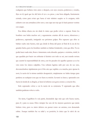 EL CORAZON NEGRO———————————————————————————

cualquiera que hubiera visto antes o después, con ojos oscuros, poderosos y crueles,

fijos en él, igual que los del león al ver a su presa y una boca delgada, fuertemente

cerrada, como para evitar que hasta el más mínimo suspiro se le escapara, todo

cubierto con una armadura color ocre y una capa tan roja que la hacía parecer vestirse

con sangre.

   Esa última silueta era sin duda lo único que podía volver a esperar. Entre los

hombres aun había muchos así y seguramente estarían allí de nuevo, silenciosos y

poderosos, esperando, intrigando sus próximos golpes. Por supuesto que ellos se

habían vuelto más fuertes, más que desde la firma del pacto al final de la era de los

grandes hielos, pero los hombres también se habían fortalecido y más que ellos. Ya no

podía hacer nada más, llorar o lamentarse sería absurdo, quejarse o resistirse, inútil, lo

que quedaba por hacer era enfrentar el destino con todo su ser, aun cuando tuviera

que asumir la responsabilidad de otros, con los pecados de aquellos quienes ya se les

veía como los únicos culpables. Una solitaria lagrima salió por uno de sus ojos,

desvaneciéndose rápidamente por el frio aire que soplaba a su marcha, pero apenas la

notó, la razón de la misma también desapareció, simplemente no había tiempo para

perderse en cualquier cosa que no fuera su misión. Levantó su lanza y apretando con

fuerza la rienda de su dragón, se lanzó al infierno con gesto estoico y corazón frio.

   Solo esperando volver a ver la razón de su existencia. Y esperando que ellos

también pudieran volver a verlo.



      En tierra, Cugedhion lo veía partir, deseándole algo más que solo buena suerte,

para él y para su causa. Elros siempre fue uno de los mejores guerreros que jamás

hubiera visto, pero su único defecto era pensar como un anciano, con demasiada

calma. Aunque también fue su edad y su posición, lo único que lo salvó de un

120
 