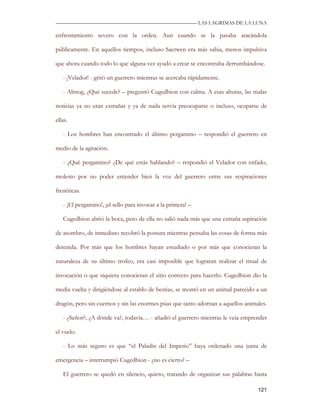 —————————————————————————––— LAS LAGRIMAS DE LA LUNA

enfrentamiento severo con la orden. Aun cuando se la pasaba atacándola

públicamente. En aquellos tiempos, incluso Saerwen era más sabia, menos impulsiva

que ahora cuando todo lo que alguna vez ayudó a crear se encontraba derrumbándose.

   - ¡Velador! - gritó un guerrero mientras se acercaba rápidamente.

   - Almog, ¿Qué sucede? – preguntó Cugedhion con calma. A esas alturas, las malas

noticias ya no eran extrañas y ya de nada servía preocuparse o incluso, ocuparse de

ellas.

   - Los hombres han encontrado el último pergamino – respondió el guerrero en

medio de la agitación.

   - ¿Qué pergamino? ¿De qué estás hablando? – respondió el Velador con enfado,

molesto por no poder entender bien la voz del guerrero entre sus respiraciones

frenéticas.

   - ¡El pergamino!, ¡el sello para invocar a la primera! –

   Cugedhion abrió la boca, pero de ella no salió nada más que una extraña aspiración

de asombro, de inmediato recobró la postura mientras pensaba las cosas de forma más

detenida. Por más que los hombres hayan estudiado o por más que conocieran la

naturaleza de su último trofeo, era casi imposible que lograran realizar el ritual de

invocación o que siquiera conocieran el sitio correcto para hacerlo. Cugedhion dio la

media vuelta y dirigiéndose al establo de bestias, se montó en un animal parecido a un

dragón, pero sin cuernos y sin las enormes púas que tanto adornan a aquellos animales.

   - ¿Señor?, ¿A dónde va?, todavía… - añadió el guerrero mientras le veía emprender

el vuelo.

   - Lo más seguro es que “el Paladín del Imperio” haya ordenado una junta de

emergencia – interrumpió Cugedhion - ¿no es cierto? –

   El guerrero se quedó en silencio, quieto, tratando de organizar sus palabras hasta

                                                                                  121
 
