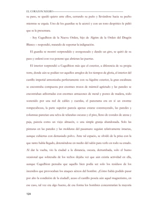 EL CORAZON NEGRO———————————————————————————

su paso, se quedó quieto ante ellos, cerrando su puño y llevándose hacia su pecho

mientras se erguía. Uno de los guardias se le acercó y con un tono despótico le pidió

que se le presentara.

   - Soy Cugedhion de la Nueva Orden, hijo de Algrim de la Orden del Dragón

Blanco – respondió, tratando de soportar la indignación.

   El guardia se mostró sorprendido y avergonzado y dando un giro, se quitó de su

paso y ordenó con voz potente que abrieran las puertas.

   El interior sorprendió a Cugedhion más que el exterior, a diferencia de su propia

torre, donde aún se podían ver aquellos arreglos de los tiempos de gloria, el interior del

castillo imperial armonizaba perfectamente con su lúgubre exterior, la gran escalinata

se encontraba compuesta por enormes trozos de mármol agrietado y las paredes se

encontraban atiborradas con enormes armazones de metal y postes de madera, todo

sostenido por una red de cables y cuerdas, el panorama era en sí un enorme

rompecabezas, la parte superior parecía apenas estarse construyendo, las paredes y

columnas parecían una selva de telarañas oscuras y el piso, lleno de costales de arena y

paja, parecía como un viejo almacén, o una simple granja abandonada. Solo las

pinturas en las paredes y las molduras del pasamano seguían relativamente intactas,

aunque cubiertas con demasiado polvo. Ante tal espacio, se olvidó de la prisa con la

que tanto había llegado, deteniéndose en medio del salón para verlo en todo su estado.

Al dar la vuelta, vio la ciudad a la distancia, oscura, derrumbada, solo el humo

ocasional que sobresalía de los techos dejaba ver que aún existía actividad en ella,

aunque Cugedhion pensaba que aquello bien podía ser solo los residuos de los

incendios que provocaban los ataques aéreos del hombre. ¿Cómo había podido pasar

por alto la condición de la ciudad?, acaso el castillo poseía aún aquel magnetismo, en

ese caso, tal vez era algo bueno, de esa forma los hombres concentrarían la mayoría

124
 