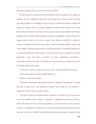 —————————————————————————––— LAS LAGRIMAS DE LA LUNA

parte de sus ataques en este y no en el resto de la ciudad.

   Un elfo entró por otra de las puertas, llevaba los adornos propios de un capitán de

guardia y al verlo, Cugedhion volvió en sí, preocupado por ni siquiera saber el tiempo

que había perdido en contemplar la ruina en la que se había convertido la capital. Sin

perder más tiempo subió la escalinata, llegando a donde estaba todavía el gran salón

del consejo, desde hacía varias lunas vacío, ya que la existencia del castillo como blanco

primario de los hombres había obligado al consejo a trasladarse al norte, lejos de los

ataques, pero al final, eso era solo un gesto vano, desde el triunfo de la orden, el

consejo solo había servido como un eco de los deseos del último Merlín, y ahora, del

tercer Paladín. Al final de aquel salón, en la pared del fondo, el estandarte imperial aún

se mantenía inmaculado, casi luminosos, como una isla de luz en medio de un océano

demacrado y gris. Una mano se levantó a lo lejos, saludándolo, invitándolo a

acercársele y caminar hacia ella, y al hacerlo vio con gusto la cara conocida de un joven

de cabellos grises y ojos azules.

   - Voronwë, es bueno ver que aún estas con vida – le dijo Cugedhion con gusto.

   - Me he mantenido lo más lejos posible del frente –

   - Muchos te llamarían cobarde –

   - Preferiría el término de oportunista, aunque la verdad no me importa, mi madre

cada día se siente peor y mi hermana no puede hacer mucho en su condición –

respondió Voronwë con una extraña calma.

   - Creí que la orden le conseguía buenos sacerdotes de curación a los suyos, ¿acaso

no te han ayudado como se debe? – le preguntó Cugedhion al joven, que si bien no

había sido jamás uno de sus mejores aprendices, si era uno de los que más estimaba,

no por sus habilidades de combate, las cuales eran bastante mediocres para un elfo,

sino por la extraña e increíble capacidad que tenía para mantenerse siempre sereno,

                                                                                      125
 