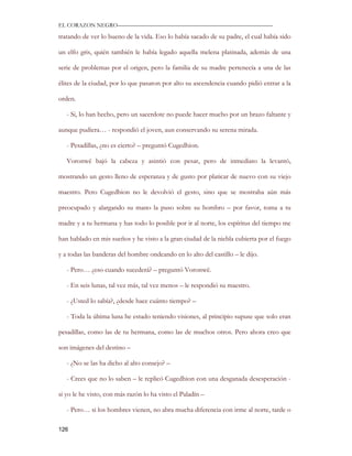 EL CORAZON NEGRO———————————————————————————

tratando de ver lo bueno de la vida. Eso lo había sacado de su padre, el cual había sido

un elfo gris, quién también le había legado aquella melena platinada, además de una

serie de problemas por el origen, pero la familia de su madre pertenecía a una de las

élites de la ciudad, por lo que pasaron por alto su ascendencia cuando pidió entrar a la

orden.

   - Si, lo han hecho, pero un sacerdote no puede hacer mucho por un brazo faltante y

aunque pudiera… - respondió el joven, aun conservando su serena mirada.

   - Pesadillas, ¿no es cierto? – preguntó Cugedhion.

   Voronwë bajó la cabeza y asintió con pesar, pero de inmediato la levantó,

mostrando un gesto lleno de esperanza y de gusto por platicar de nuevo con su viejo

maestro. Pero Cugedhion no le devolvió el gesto, sino que se mostraba aún más

preocupado y alargando su mano la puso sobre su hombro – por favor, toma a tu

madre y a tu hermana y has todo lo posible por ir al norte, los espíritus del tiempo me

han hablado en mis sueños y he visto a la gran ciudad de la niebla cubierta por el fuego

y a todas las banderas del hombre ondeando en lo alto del castillo – le dijo.

   - Pero… ¿eso cuando sucederá? – preguntó Voronwë.

   - En seis lunas, tal vez más, tal vez menos – le respondió su maestro.

   - ¿Usted lo sabía?, ¿desde hace cuánto tiempo? –

   - Toda la última luna he estado teniendo visiones, al principio supuse que solo eran

pesadillas, como las de tu hermana, como las de muchos otros. Pero ahora creo que

son imágenes del destino –

   - ¿No se las ha dicho al alto consejo? –

   - Crees que no lo saben – le replicó Cugedhion con una desganada desesperación -

si yo le he visto, con más razón lo ha visto el Paladín –

   - Pero… si los hombres vienen, no abra mucha diferencia con irme al norte, tarde o

126
 
