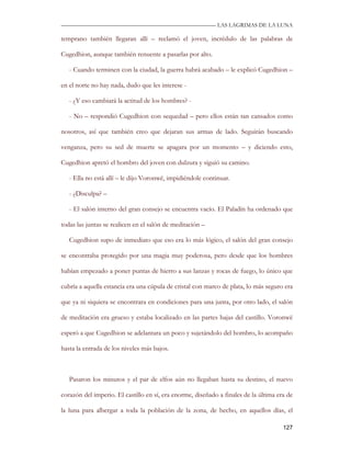 —————————————————————————––— LAS LAGRIMAS DE LA LUNA

temprano también llegaran allí – reclamó el joven, incrédulo de las palabras de

Cugedhion, aunque también renuente a pasarlas por alto.

   - Cuando terminen con la ciudad, la guerra habrá acabado – le explicó Cugedhion –

en el norte no hay nada, dudo que les interese -

   - ¿Y eso cambiará la actitud de los hombres? -

   - No – respondió Cugedhion con sequedad – pero ellos están tan cansados como

nosotros, así que también creo que dejaran sus armas de lado. Seguirán buscando

venganza, pero su sed de muerte se apagara por un momento – y diciendo esto,

Cugedhion apretó el hombro del joven con dulzura y siguió su camino.

   - Ella no está allí – le dijo Voronwë, impidiéndole continuar.

   - ¿Disculpa? –

   - El salón interno del gran consejo se encuentra vacío. El Paladín ha ordenado que

todas las juntas se realicen en el salón de meditación –

   Cugedhion supo de inmediato que eso era lo más lógico, el salón del gran consejo

se encontraba protegido por una magia muy poderosa, pero desde que los hombres

habían empezado a poner puntas de hierro a sus lanzas y rocas de fuego, lo único que

cubría a aquella estancia era una cúpula de cristal con marco de plata, lo más seguro era

que ya ni siquiera se encontrara en condiciones para una junta, por otro lado, el salón

de meditación era grueso y estaba localizado en las partes bajas del castillo. Voronwë

esperó a que Cugedhion se adelantara un poco y sujetándolo del hombro, lo acompaño

hasta la entrada de los niveles más bajos.



   Pasaron los minutos y el par de elfos aún no llegaban hasta su destino, el nuevo

corazón del imperio. El castillo en sí, era enorme, diseñado a finales de la última era de

la luna para albergar a toda la población de la zona, de hecho, en aquellos días, el

                                                                                      127
 