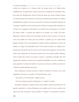 EL CORAZON NEGRO———————————————————————————

castillo era la capital en sí y durante todo ese tiempo, jamás se le habían hecho

modificaciones, ni reparaciones, toda la estructura era originaria de sus primeros días,

pero jamás fue diseñada para soportar la clase de guerra que estaba viviendo, aunque

los cimientos para tal construcción eran más que suficientes para soportar con relativa

tranquilidad los castigos a los que era sometido el mundo de la superficie. Después de

un tiempo, Cugedhion vio una enorme puerta al final de un largo pasillo, adornada con

el relieve de un gigantesco árbol blanco, con detalles más pronunciados en las raíces

del mismo, dando a entender que aquella era la entrada a los niveles más bajos.

Rodeando el portón estaban un par de pilares tan altos como tres pisos y los pies de

estos, dos guardias de la élite, pero muy distintos a aquellos que vio cuando había

llegado al castillo. Estos eran guardias de verdad, veteranos originarios de cientos de

batallas a lo largo de innumerables lunas. No les prestó atención, en cualquier caso

pensaba que eran peores que los novatos de los niveles más superiores, al menos ellos

creían estar cooperando con la guerra, mientras que estos, quienes podían realmente

aliviar el dolor de al menos un guerrero común, se mantenían encerrados allí, solo

alimentando el patético sentimiento de seguridad del Paladín. Voronwë se adelantó un

poco, gritando el nombre del velador a la puerta, la cual solo se abriría al escuchar el

nombre de quienes deberían atravesarla.

   Muy lentamente, la puerta comenzó a abrirse, revelando su interior, con lo que

Cugedhion, al acercarse y tomando a Voronwë del brazo, entró.

   - Pero señor, yo no fui invitado – replicó el joven.

   - Si vienes conmigo la puerta te dejara pasar – le explicó el velador.

   El pasillo al principio se parecía mucho al que habían estado recorriendo, pero las

paredes empezaban a mostrar diferencias, por ejemplo, que las luces tomaban más

fuerza entre más avanzaban y que las paredes y columnas se encontraban en mejores

128
 