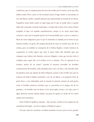 —————————————————————————––— LAS LAGRIMAS DE LA LUNA

condiciones que en cualquier parte del resto del castillo, por lo menos, en las que ellos

habían estado. Poco a poco se iba revelando mejor el lugar donde se encontraba, en

una sala blanca, similar a aquellas pinturas que representaban la morada de los dioses,

Cugedhion nunca había estado en aquel lugar, por lo que no podía saber si aquello

había sido construido así desde el principio o si había sido el deseo de la orden el haber

arreglado el lugar con aquellas especificaciones, aunque al ver mejor aquel lugar,

comenzó a creer que la segunda opción era la más probable, poco a poco se empezó a

llenar de cierta indignación, pero lo que le molestaba en realidad, era la forma en que

Saerwen trataba a la gente, ella siempre presumía de tener un sentido muy alto de la

estética, pero en realidad su concepción de la belleza llegaba a niveles molestos de

exageración, él estaba seguro que todo el paseo había sido diseñado para que

cualquiera que hubiera sido llamado, estuviera obligado a tener que recorrer todo el

complejo para, según ella, ver la belleza en la se rodeaba. “Eso lo esperaría de un

hombre, incluso de un enano”, pensaba él mientras recordaba las horribles

construcciones del hombre, todas diseñadas para verse a lo lejos y dar absurdas ideas

de grandeza, claro que algunas de ellas le llegaron a gustar, como el bello arco que los

romanos de Galia le habían construido a uno de sus líderes, a un pequeño César de

porte bravo y ojos indomables, pero la mayoría le parecían carentes de toda gracia,

como el horrible armatoste mecánico que se encontraba en la antigua isla de los

pintados, o la horrible torre de hierro en las tierras galas, oscura y sin vida, como si

algún demonio enorme hubiera dejado una pieza de ajedrez en medio de los verdes

campos de la naturaleza.

   - Gran Velador Cugedhion, supongo – dijo una fata, vestida con los ropajes de una

sacerdotisa del templo – por favor sígame, el Paladín la espera –

   - Creí que todos los sacerdotes se habían marchado al norte, junto con los grandes

                                                                                      129
 