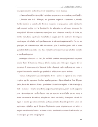 —————————————————————————––— LAS LAGRIMAS DE LA LUNA

y sus pensamientos enclaustrados solo en continuar con la matanza.

   - ¡La entrada está limpia capitán! – gritó un sargento con un notorio acento irlandés.

   - ¡Chécala bien Mac Cárthaigh!, ¡no queremos sorpresas! - respondió el soldado

herido mientras se acercaba. El dolor en su cabeza se empezaba a sentir más fuerte

cada minuto, quizás por la disminución de adrenalina en el corto momento de

tranquilidad. Mientras colocaba su mano junto a su cabeza en un reflejo de dolor, su

miraba bajó, hacia aquel suelo manchado en sangre, pero los cadáveres de antiguos

regados por todos lados no le produjeron mi la más mínima perturbación. No era un

psicópata, no disfrutaba con toda esa muerte, pero la maldita guerra casi le había

quitado todo lo que amaba y no iba a permitir que los cabrones que la habían iniciado

se quedaran impunes.

   Sin ningún obstáculo a la vista, los soldados entraron a lo que parecía ser un jardín

interno lleno de hermosas flores y árboles nunca antes vistos por ninguno de los

presentes. Y entre estos, tres líneas de bellos pilares de piedra rodeados por ramas y

vegetación sostenían un techo que producía el brillo de una serena mañana.

   - Niñas, no hay tiempo de contemplar las flores – expuso el capitán en tono severo

– quiero que los ingenieros derriben aquellas puertas – dijo señalando al final del gran

jardín, hacia dos portones de roca grácilmente decorados con plata. – Mac Cárthaigh y

Hill – continuó – llévense a sus hombres por la de la izquierda, yo iré con Gray por la

otra y comuníquense con los barcos para que apunten a otro lado, no nos vayan a

matar los nuestros. Recuerden, busquen una esfera con brillo y destrúyanla a como dé

lugar, es posible que otras compañías ya hayan entrado al castillo por otros lados, así

que tengan cuidado a que le disparan. No intenten tomar prisioneros, no por ahora y

tengan sus señales de humo a la mano, cuando terminemos con esto den la señal a los

aviones para que tiren esta porquería –

                                                                                      13
 