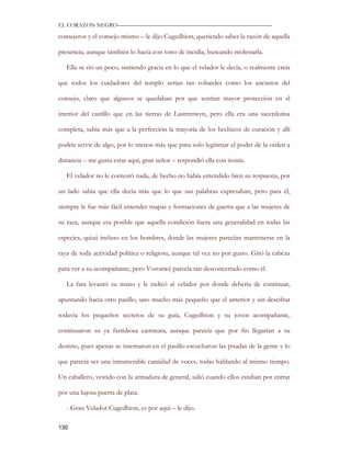 EL CORAZON NEGRO———————————————————————————

consejeros y el consejo mismo – le dijo Cugedhion, queriendo saber la razón de aquella

presencia, aunque también lo hacía con tono de incidía, buscando molestarla.

   Ella se rió un poco, sintiendo gracia en lo que el velador le decía, o realmente creía

que todos los cuidadores del templo serían tan cobardes como los ancianos del

consejo, claro que algunos se quedaban por que sentían mayor protección en el

interior del castillo que en las tierras de Lastrnnwyn, pero ella era una sacerdotisa

completa, sabia más que a la perfección la mayoría de los hechizos de curación y allí

podría servir de algo, por lo menos más que para solo legitimar el poder de la orden a

distancia – me gusta estar aquí, gran señor – respondió ella con ironía.

   El velador no le contestó nada, de hecho no había entendido bien su respuesta, por

un lado sabía que ella decía más que lo que sus palabras expresaban, pero para él,

siempre le fue más fácil entender mapas y formaciones de guerra que a las mujeres de

su raza, aunque era posible que aquella condición fuera una generalidad en todas las

especies, quizá incluso en los hombres, donde las mujeres parecían mantenerse en la

raya de toda actividad política o religiosa, aunque tal vez no por gusto. Giró la cabeza

para ver a su acompañante, pero Voronwë parecía tan desconcertado como él.

   La fata levantó su mano y le indicó al velador por donde debería de continuar,

apuntando hacia otro pasillo, uno mucho más pequeño que el anterior y sin descifrar

todavía los pequeños secretos de su guía, Cugedhion y su joven acompañante,

continuaron su ya fastidiosa caminata, aunque parecía que por fin llegarían a su

destino, pues apenas se internaron en el pasillo escucharon las pisadas de la gente y lo

que parecía ser una innumerable cantidad de voces, todas hablando al mismo tiempo.

Un caballero, vestido con la armadura de general, salió cuando ellos estaban por entrar

por una lujosa puerta de plata.

   - Gran Velador Cugedhion, es por aquí – le dijo.

130
 