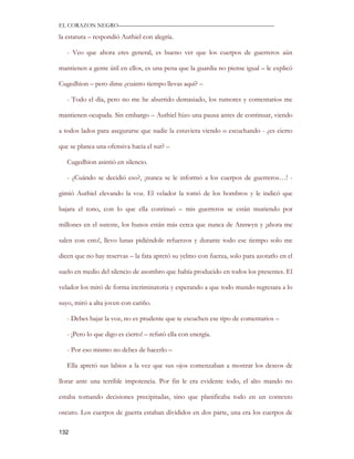 EL CORAZON NEGRO———————————————————————————

la estatura – respondió Authiel con alegría.

   - Veo que ahora eres general, es bueno ver que los cuerpos de guerreros aún

mantienen a gente útil en ellos, es una pena que la guardia no piense igual – le explicó

Cugedhion – pero dime ¿cuánto tiempo llevas aquí? –

   - Todo el día, pero no me he aburrido demasiado, los rumores y comentarios me

mantienen ocupada. Sin embargo – Authiel hizo una pausa antes de continuar, viendo

a todos lados para asegurarse que nadie la estuviera viendo o escuchando - ¿es cierto

que se planea una ofensiva hacia el sur? –

   Cugedhion asintió en silencio.

   - ¿Cuándo se decidió eso?, ¡nunca se le informó a los cuerpos de guerreros…! -

gimió Authiel elevando la voz. El velador la tomó de los hombros y le indicó que

bajara el tono, con lo que ella continuó – mis guerreros se están muriendo por

millones en el sureste, los hunos están más cerca que nunca de Annwyn y ¡ahora me

salen con esto!, llevo lunas pidiéndole refuerzos y durante todo ese tiempo solo me

dicen que no hay reservas – la fata apretó su yelmo con fuerza, solo para azotarlo en el

suelo en medio del silencio de asombro que había producido en todos los presentes. El

velador los miró de forma incriminatoria y esperando a que todo mundo regresara a lo

suyo, miró a alta joven con cariño.

   - Debes bajar la voz, no es prudente que te escuchen ese tipo de comentarios –

   - ¡Pero lo que digo es cierto! – refutó ella con energía.

   - Por eso mismo no debes de hacerlo –

   Ella apretó sus labios a la vez que sus ojos comenzaban a mostrar los deseos de

llorar ante una terrible impotencia. Por fin le era evidente todo, el alto mando no

estaba tomando decisiones precipitadas, sino que planificaba todo en un contexto

oscuro. Los cuerpos de guerra estaban divididos en dos parte, una era los cuerpos de

132
 