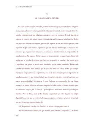 EL CORAZON NEGRO———————————————————————————



                                           V

                           EL CORAZON DEL IMPERIO



   Sus ojos azules se veían cansados, aun en la distancia y su paso era lento, sin gracia

ni presencia, ella solo los miró, girando la cabeza con lentitud, como tratando de verlos

a todos como parte de una sola panorámica, no como un conjunto de individuos y sin

regresar la cortesía del saludo siguió caminado hacia el centro de la habitación. Todos

los presentes bajaron sus brazos, pero nadie regresó a sus actividades previas, solo

siguieron de pie y en silencio, esperando que ella dijera o hiciera algo. Aunque las tres

personas que seguían más cercanas a la entrada se miraban entre sí, sorprendidas de

aquella actitud. Ni siquiera Authiel, quien ya llevaba tiempo en aquel lugar, había sido

testigo de la peculiar forma en que Saerwen respondía o trataba a los suyos, pero

Cugedhion era quien se sentía más insultado, quizá hasta humillado. Había sido

velador por mucho más tiempo que lo que ella tenía de vida y sentía que aunque

tuviera un cargo demasiado importante, eso no le daba derecho para comportarse de

aquella manera, o es que había olvidado que los cargos más altos no confieren sino una

mayor responsabilidad. Ni siquiera el gran Auberon se comportaba de esa forma,

siendo él, el único Alberich, así como tampoco lo había hecho el último Merlín, quien

al haber sido elegido por el consejo y por el pueblo, tenía más derecho que ella para

mandar. Pero al final, ¿qué podía hacer?, ¿regañarla?, ¿o solo tragarse su propia

dignidad?, por más que le molestara, le segunda opción era la más sensato y sin quitarle

sus ojos de encima, caminó hacia ella.

   - Ah, Cugedhion – le dijo ella al verlo – es bueno ver que pudo venir –

   - Se me ordenó que viniera, así que lo hice gran Paladín – respondió él de forma

134
 